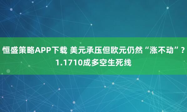 恒盛策略APP下载 美元承压但欧元仍然“涨不动”？1.1710成多空生死线
