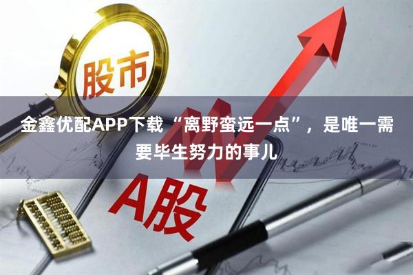 金鑫优配APP下载 “离野蛮远一点”，是唯一需要毕生努力的事儿