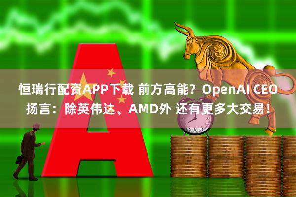 恒瑞行配资APP下载 前方高能？OpenAI CEO扬言：除英伟达、AMD外 还有更多大交易！