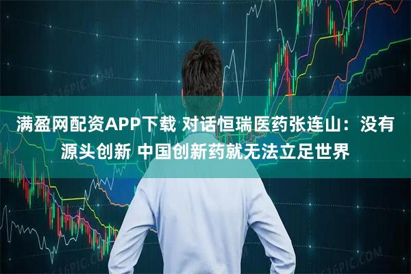 满盈网配资APP下载 对话恒瑞医药张连山：没有源头创新 中国创新药就无法立足世界