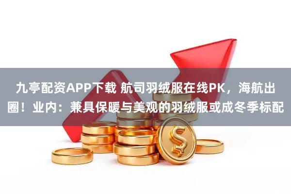 九亭配资APP下载 航司羽绒服在线PK，海航出圈！业内：兼具保暖与美观的羽绒服或成冬季标配