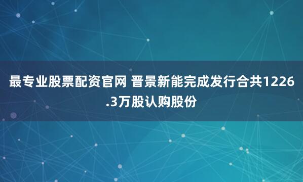 最专业股票配资官网 晋景新能完成发行合共1226.3万股认购股份