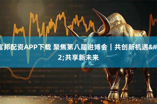 富邦配资APP下载 聚焦第八届进博会｜共创新机遇 共享新未来