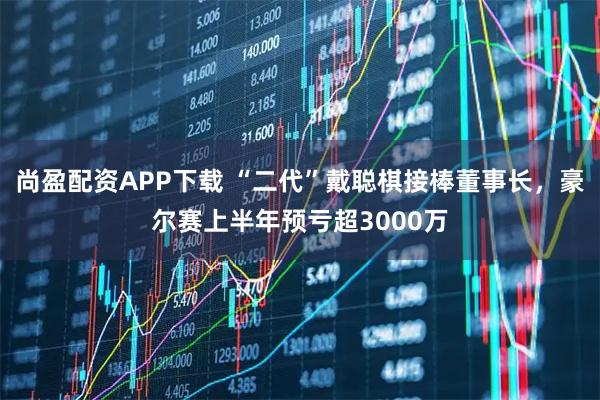 尚盈配资APP下载 “二代”戴聪棋接棒董事长，豪尔赛上半年预亏超3000万