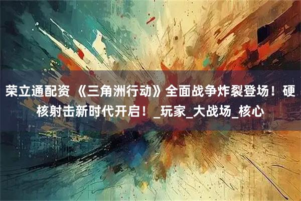 荣立通配资 《三角洲行动》全面战争炸裂登场！硬核射击新时代开启！_玩家_大战场_核心