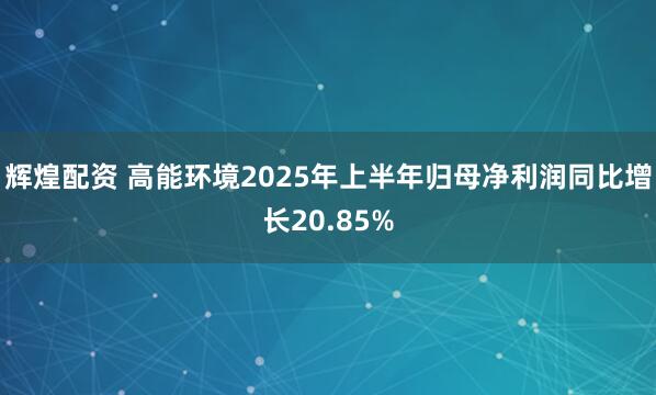 辉煌配资 高能环境2025年上半年归母净利润同比增长20.85%