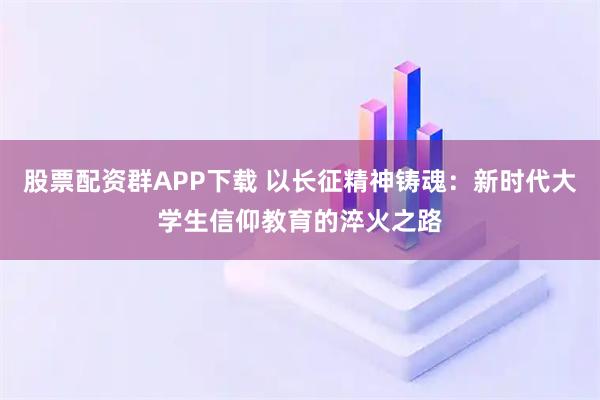 股票配资群APP下载 以长征精神铸魂：新时代大学生信仰教育的淬火之路