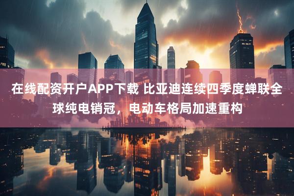 在线配资开户APP下载 比亚迪连续四季度蝉联全球纯电销冠，电动车格局加速重构