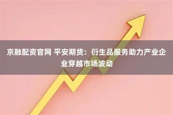 京融配资官网 平安期货：衍生品服务助力产业企业穿越市场波动