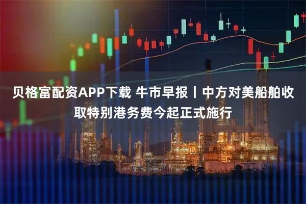 贝格富配资APP下载 牛市早报丨中方对美船舶收取特别港务费今起正式施行
