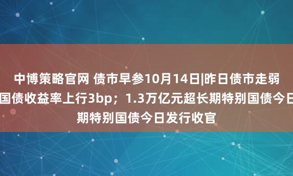 中博策略官网 债市早参10月14日|昨日债市走弱，30年期国债收益率上行3bp；1.3万亿元超长期特别国债今日发行收官