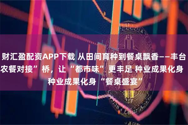 财汇盈配资APP下载 从田间育种到餐桌飘香——丰台种业架起 “农餐对接” 桥，让 “都市味” 更丰足 种业成果化身 “餐桌盛宴”