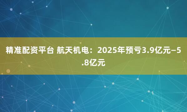 精准配资平台 航天机电：2025年预亏3.9亿元—5.8亿元