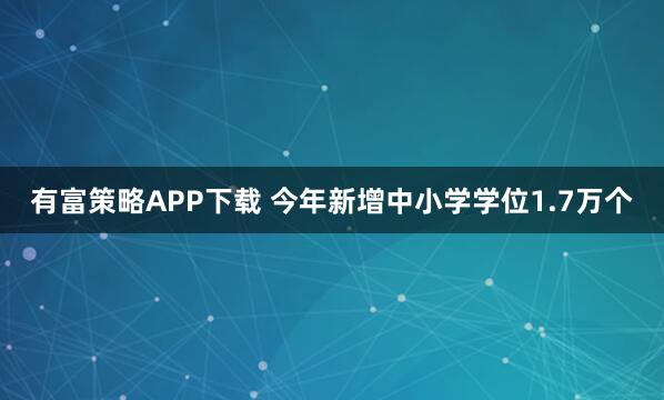 有富策略APP下载 今年新增中小学学位1.7万个