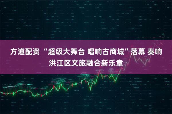 方道配资 “超级大舞台 唱响古商城”落幕 奏响洪江区文旅融合新乐章