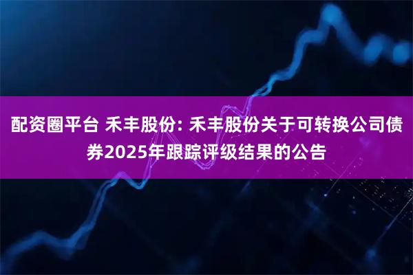 配资圈平台 禾丰股份: 禾丰股份关于可转换公司债券2025年跟踪评级结果的公告