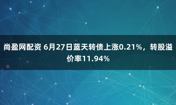尚盈网配资 6月27日蓝天转债上涨0.21%，转股溢价率11.94%