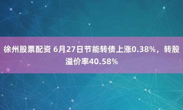 徐州股票配资 6月27日节能转债上涨0.38%，转股溢价率40.58%