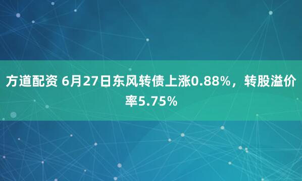方道配资 6月27日东风转债上涨0.88%，转股溢价率5.75%