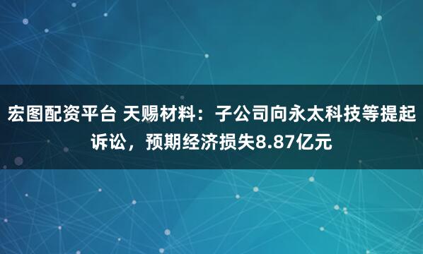 宏图配资平台 天赐材料：子公司向永太科技等提起诉讼，预期经济损失8.87亿元