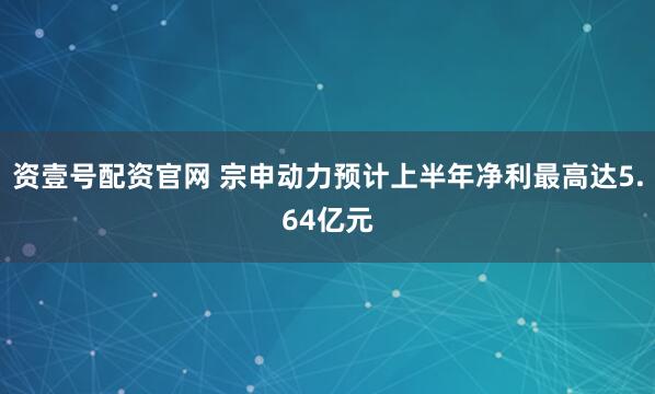 资壹号配资官网 宗申动力预计上半年净利最高达5.64亿元