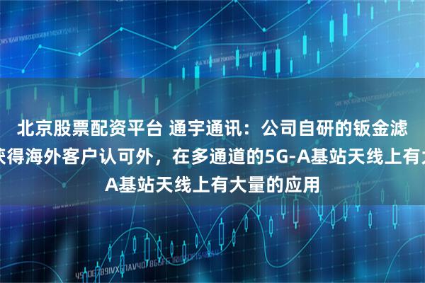 北京股票配资平台 通宇通讯：公司自研的钣金滤波器除了获得海外客户认可外，在多通道的5G-A基站天线上有大量的应用