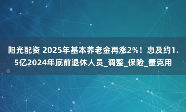 阳光配资 2025年基本养老金再涨2%！惠及约1.5亿2024年底前退休人员_调整_保险_董克用