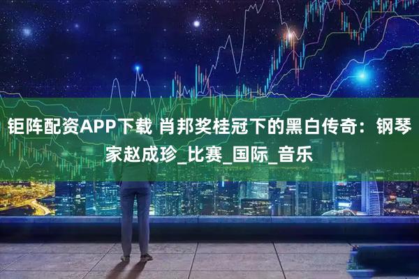 钜阵配资APP下载 肖邦奖桂冠下的黑白传奇：钢琴家赵成珍_比赛_国际_音乐