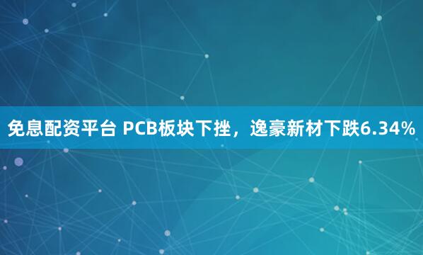 免息配资平台 PCB板块下挫，逸豪新材下跌6.34%