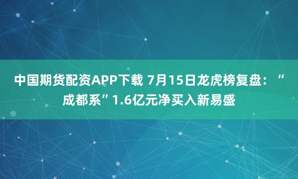 中国期货配资APP下载 7月15日龙虎榜复盘：“成都系”1.6亿元净买入新易盛
