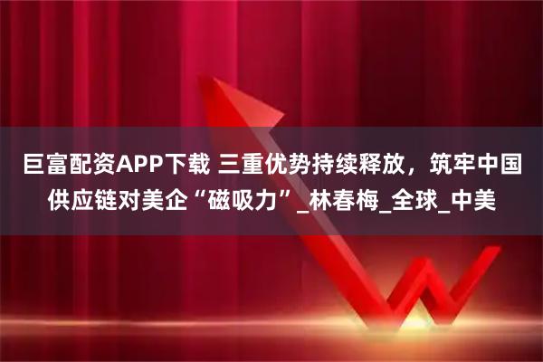 巨富配资APP下载 三重优势持续释放，筑牢中国供应链对美企“磁吸力”_林春梅_全球_中美