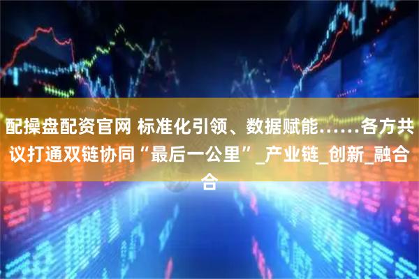 配操盘配资官网 标准化引领、数据赋能……各方共议打通双链协同“最后一公里”_产业链_创新_融合