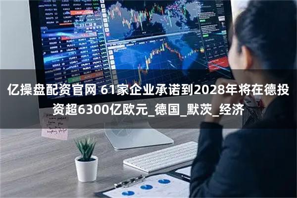 亿操盘配资官网 61家企业承诺到2028年将在德投资超6300亿欧元_德国_默茨_经济