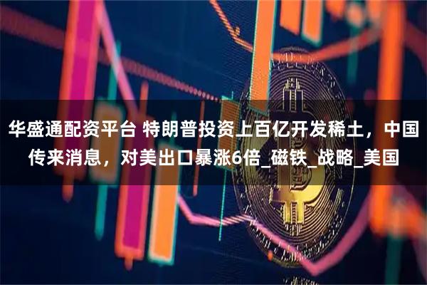 华盛通配资平台 特朗普投资上百亿开发稀土，中国传来消息，对美出口暴涨6倍_磁铁_战略_美国