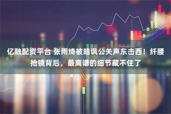 亿融配资平台 张雨绮被暗讽公关声东击西！纤腰抢镜背后，最离谱的细节藏不住了