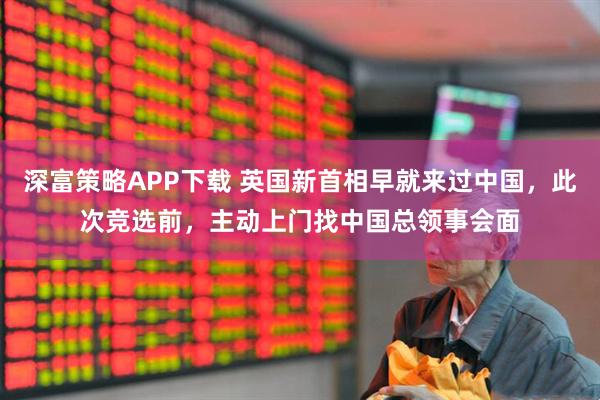 深富策略APP下载 英国新首相早就来过中国，此次竞选前，主动上门找中国总领事会面